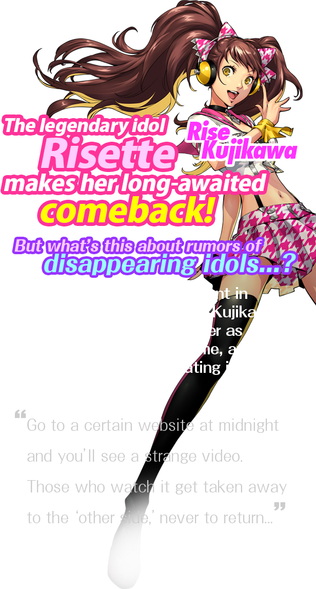  The legendary idol Risette makes her long-awaited comeback! But what’s this about rumors of disappearing idols...? Go to a certain website at midnight and you’ll see a strange video. Those who watch it get taken away to the ‘other side,’ never to return...