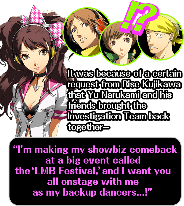 It was because of a certain request from Rise Kujikawa that Yu Narukami and his friends brought the Investigation Team back together-/I’m making my showbiz comeback at a big event called the ‘LMB Festival,’ and I want you all onstage with me as my backup dancers...!