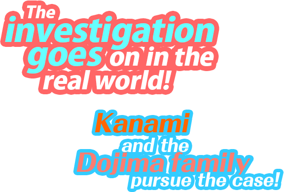 The investigation goes on in the real world! Kanami and the Dojima family pursue the case!