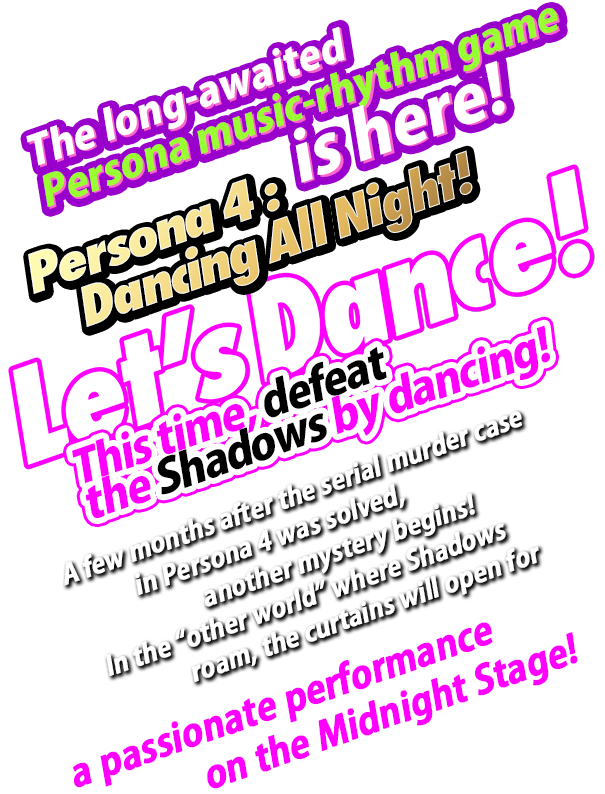 The long-awaited Persona music-rhythm game is here! Persona 4: Dancing All Night! Let’sDance! This time, defeat the Shadows by dancing! A few months after the serial murder case in Persona 4 was solved, another mystery begins! In the “other world” where Shadows roam, the curtains will open for a passionate performance on the Midnight Stage!