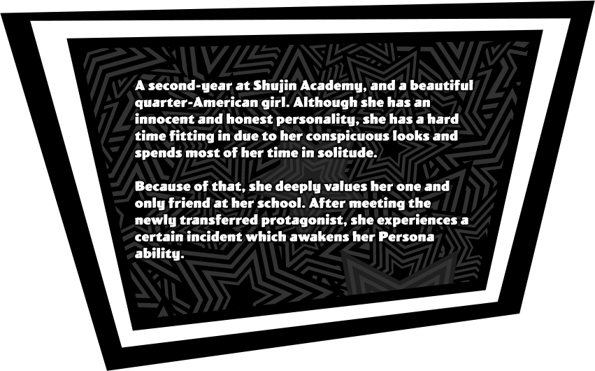 A second-year at Shujin Academy, and a beautiful quarter-American girl. Although she has an innocent and honest personality, she has a hard time fitting in due to her conspicuous looks and spends most of her time in solitude. Because of that, she deeply values her one and only friend at her school. After meeting the newly transferred protagonist, she experiences a certain incident which awakens her Persona ability..