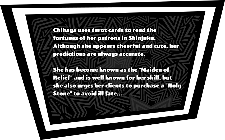 Chihaya uses tarot cards to read the fortunes of her patrons in Shinjuku. Although she appears cheerful and cute, her predictions are always accurate. She has become known as the 