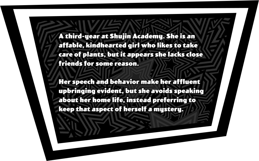 A third-year at Shujin Academy. She is an affable, kind-hearted girl who likes to take care of plants, but it appears she lacks close friends for some reason. Her speech and behavior make her affluent upbringing evident, but she avoids speaking about her home life, instead preferring to keep that aspect of herself a mystery.