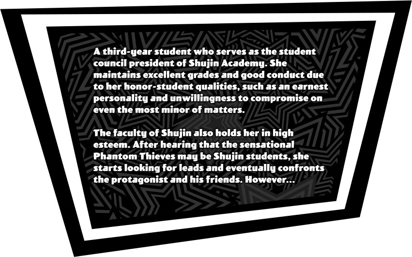 A third-year student who serves as the student council president of Shujin Academy. She maintains excellent grades and good conduct due to her honor-student qualities, such as an earnest personality and unwillingness to compromise on even the most minor of matters. The faculty of Shujin also holds her in high esteem. After hearing that the sensational Phantom Thieves may be Shujin students, she starts looking for leads and eventually confronts the protagonist and his friends. However...