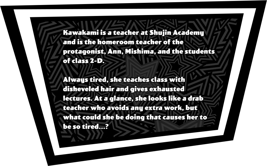 Kawakami is a teacher at Shujin Acadamy and is the homeroom teacher of the protagonist, Ann, Mishima, and the students of class 2-D. Always tired, she teaches class with disheveled hair and gives exhausted lectures. At a glance, she looks like a drab teacher who avoids any extra work, but what could she be doing that causes her to be so tired...?