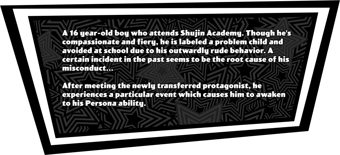 A 16 year-old boy who attends Shujin Academy. Though he’s compassionate and fiery, he is labeled a problem child and avoided at school due to his outwardly rude behavior. A certain incident in the past seems to be the root cause of his misconduct...<br><br>After meeting the newly transferred protagonist, he experiences a particular even which causes him to awaken to his Persona ability.