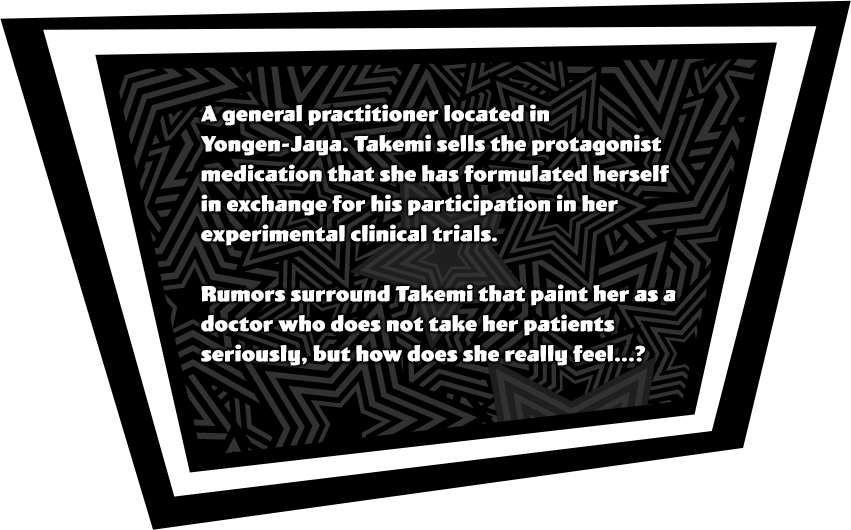 A general practitioner located in Yongen-Jaya. Takemi sells the protagonist medication that she has formulated herself in exchange for his participation in her experimental clinical trials. Rumors surround Takemi that paint her as a doctor who does not take her patients seriously, but how does she really feel...?