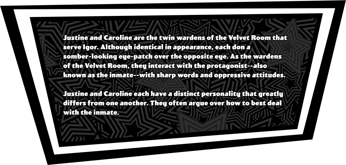 Justine and Caroline are the twin wardens of the Velvet Room that serve Igor. Although identical in appearance, each don a somber-looking eye-patch over the opposite eye. As the wardens of the Velvet Room, they interact with the protagonist--also known as the inmate--with sharp words and oppressive attitudes. Justine and Caroline each have a distinct personality that greatly differs from one another. They often argue over how to best deal with the inmate.