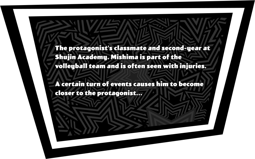 The protagonist's classmate and second-year at Shujin Academy. Mishima is part of the volleyball team and is often seen with injuries. A certain turn of events causes him to become closer to the protagonist...