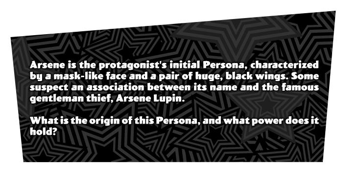 Arsene is the protagonist's initial Persona, characterized by a mask-like face and a pair of huge, black wings. Some suspect an association between its name and the famous gentleman-thief, Arsene Lupin. What is the origin of this Persona, and what power does it hold?