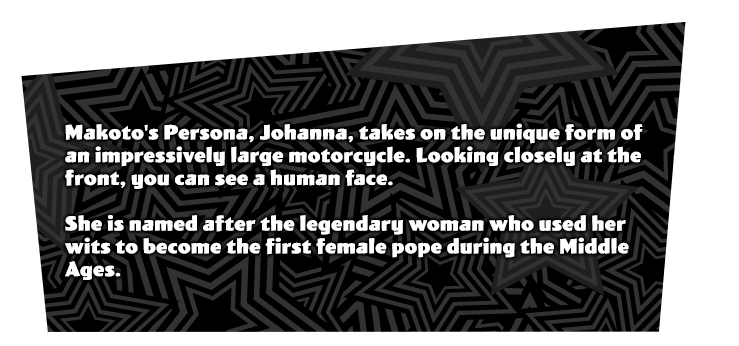 Makoto Niijima's initial Persona 'Johanna'. A unique Persona that is a massive bike. In front of it, a head of a woman can be seen. Named after the legendary woman that became the first pope in the middle ages.