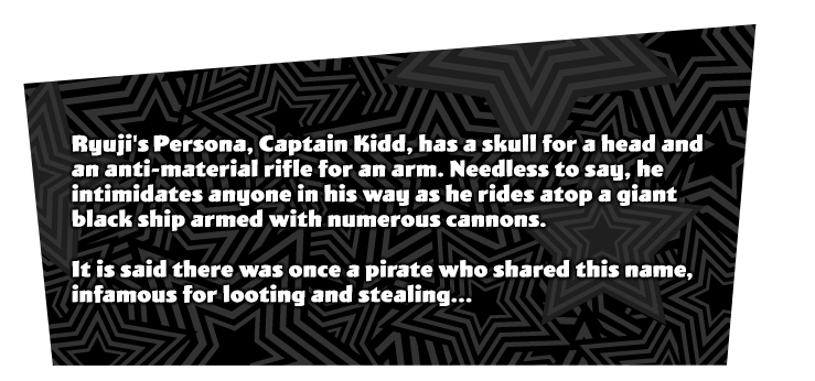 Ryuji Sakamoto's initial Persona 'Captain Kidd'. A Persona with a skull head and a anti-material rifle as an arm. Rides in on a giant black ship lined up with cannon ports, intimidating anything in its way. There was a pirate with the same name that was imfamous for looting and stealing...?