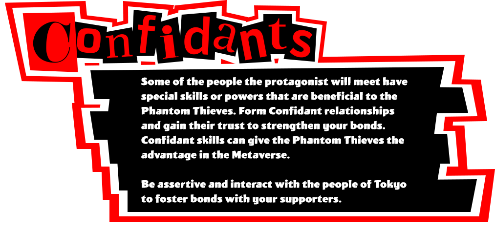 Some of the people the protagonist will meet have special skills or powers that are beneficial to the Phantom Thieves. Form Confidant relationships and gain their trust to strengthen your bonds. Confidant skills can give the Phantom Thieves the advantage in the Metaverse. Be assertive and interact with the people of Tokyo to foster bonds with your supporters.